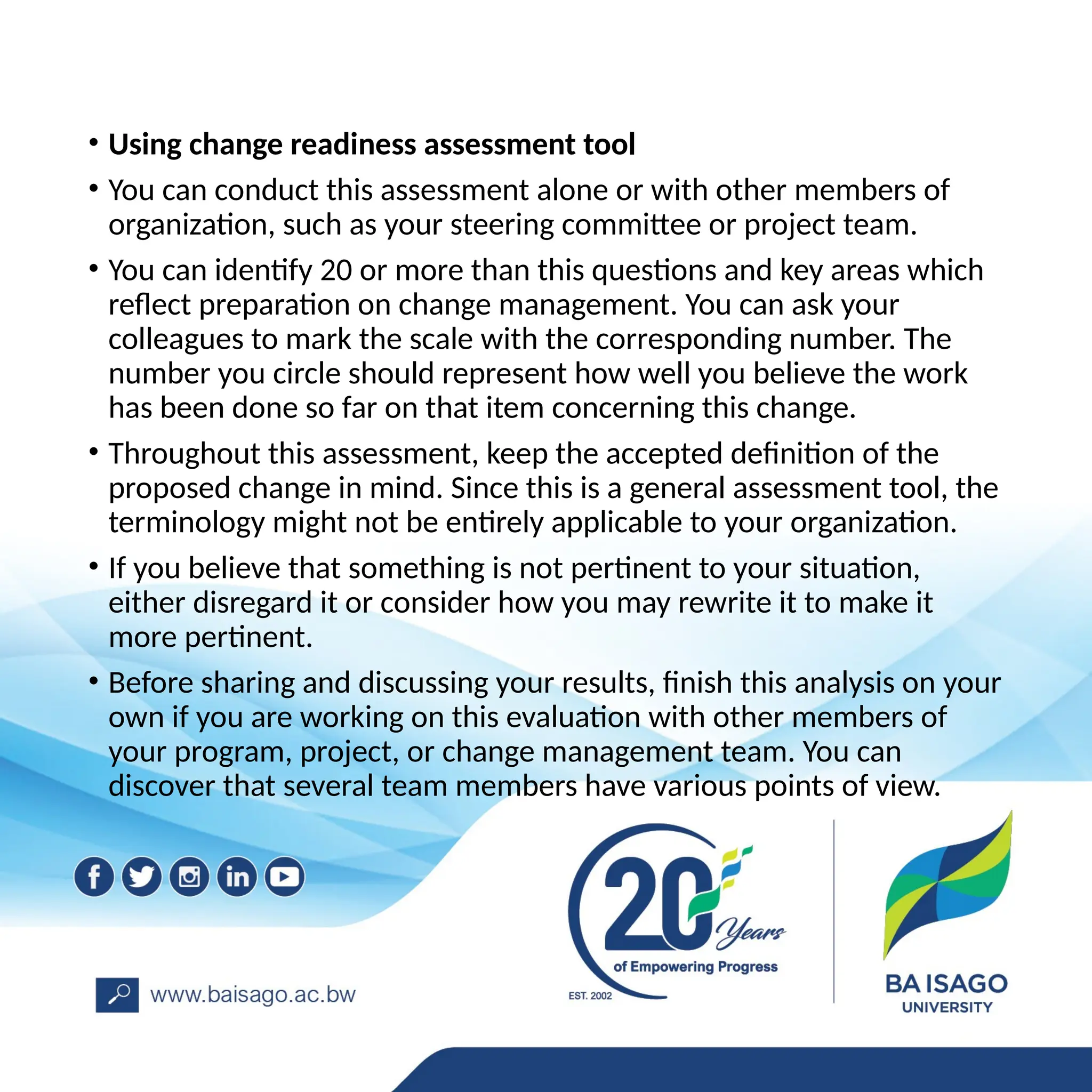 • Using change readiness assessment tool
• You can conduct this assessment alone or with other members of
organization, such as your steering committee or project team.
• You can identify 20 or more than this questions and key areas which
reflect preparation on change management. You can ask your
colleagues to mark the scale with the corresponding number. The
number you circle should represent how well you believe the work
has been done so far on that item concerning this change.
• Throughout this assessment, keep the accepted definition of the
proposed change in mind. Since this is a general assessment tool, the
terminology might not be entirely applicable to your organization.
• If you believe that something is not pertinent to your situation,
either disregard it or consider how you may rewrite it to make it
more pertinent.
• Before sharing and discussing your results, finish this analysis on your
own if you are working on this evaluation with other members of
your program, project, or change management team. You can
discover that several team members have various points of view.
 
