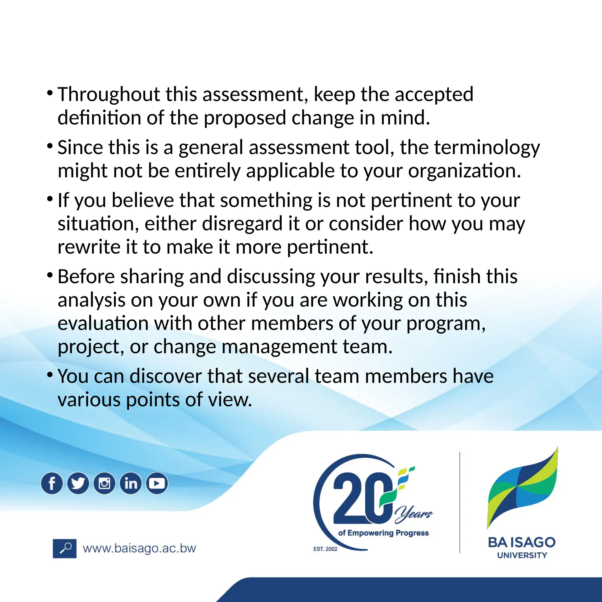• Throughout this assessment, keep the accepted
definition of the proposed change in mind.
• Since this is a general assessment tool, the terminology
might not be entirely applicable to your organization.
• If you believe that something is not pertinent to your
situation, either disregard it or consider how you may
rewrite it to make it more pertinent.
• Before sharing and discussing your results, finish this
analysis on your own if you are working on this
evaluation with other members of your program,
project, or change management team.
• You can discover that several team members have
various points of view.
 
