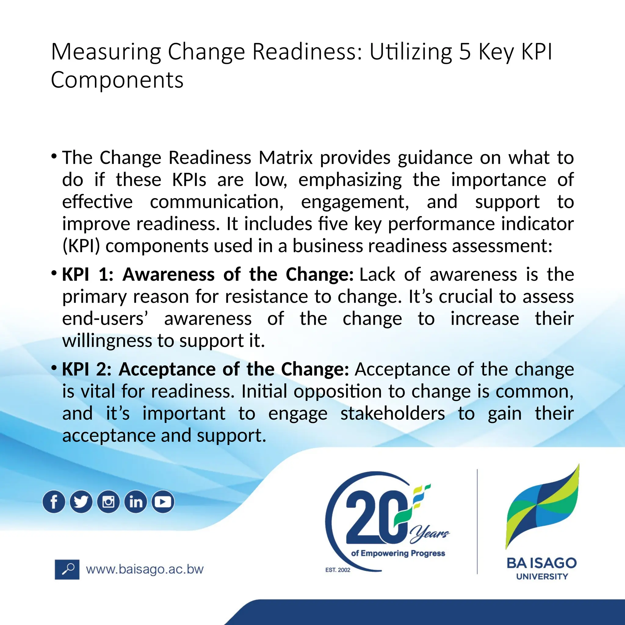 Measuring Change Readiness: Utilizing 5 Key KPI
Components
• The Change Readiness Matrix provides guidance on what to
do if these KPIs are low, emphasizing the importance of
effective communication, engagement, and support to
improve readiness. It includes five key performance indicator
(KPI) components used in a business readiness assessment:
• KPI 1: Awareness of the Change: Lack of awareness is the
primary reason for resistance to change. It’s crucial to assess
end-users’ awareness of the change to increase their
willingness to support it.
• KPI 2: Acceptance of the Change: Acceptance of the change
is vital for readiness. Initial opposition to change is common,
and it’s important to engage stakeholders to gain their
acceptance and support.
 