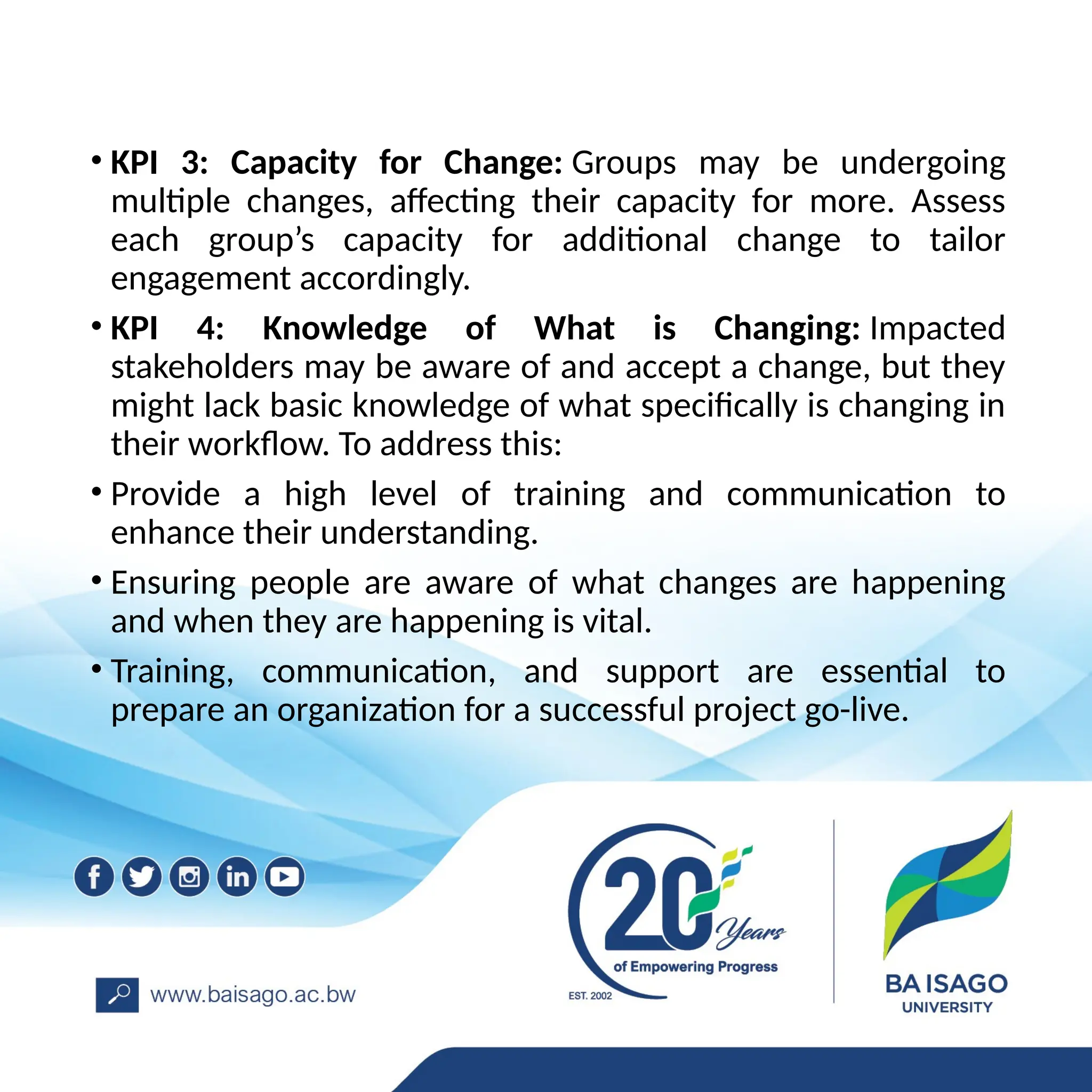 • KPI 3: Capacity for Change: Groups may be undergoing
multiple changes, affecting their capacity for more. Assess
each group’s capacity for additional change to tailor
engagement accordingly.
• KPI 4: Knowledge of What is Changing: Impacted
stakeholders may be aware of and accept a change, but they
might lack basic knowledge of what specifically is changing in
their workflow. To address this:
• Provide a high level of training and communication to
enhance their understanding.
• Ensuring people are aware of what changes are happening
and when they are happening is vital.
• Training, communication, and support are essential to
prepare an organization for a successful project go-live.
 