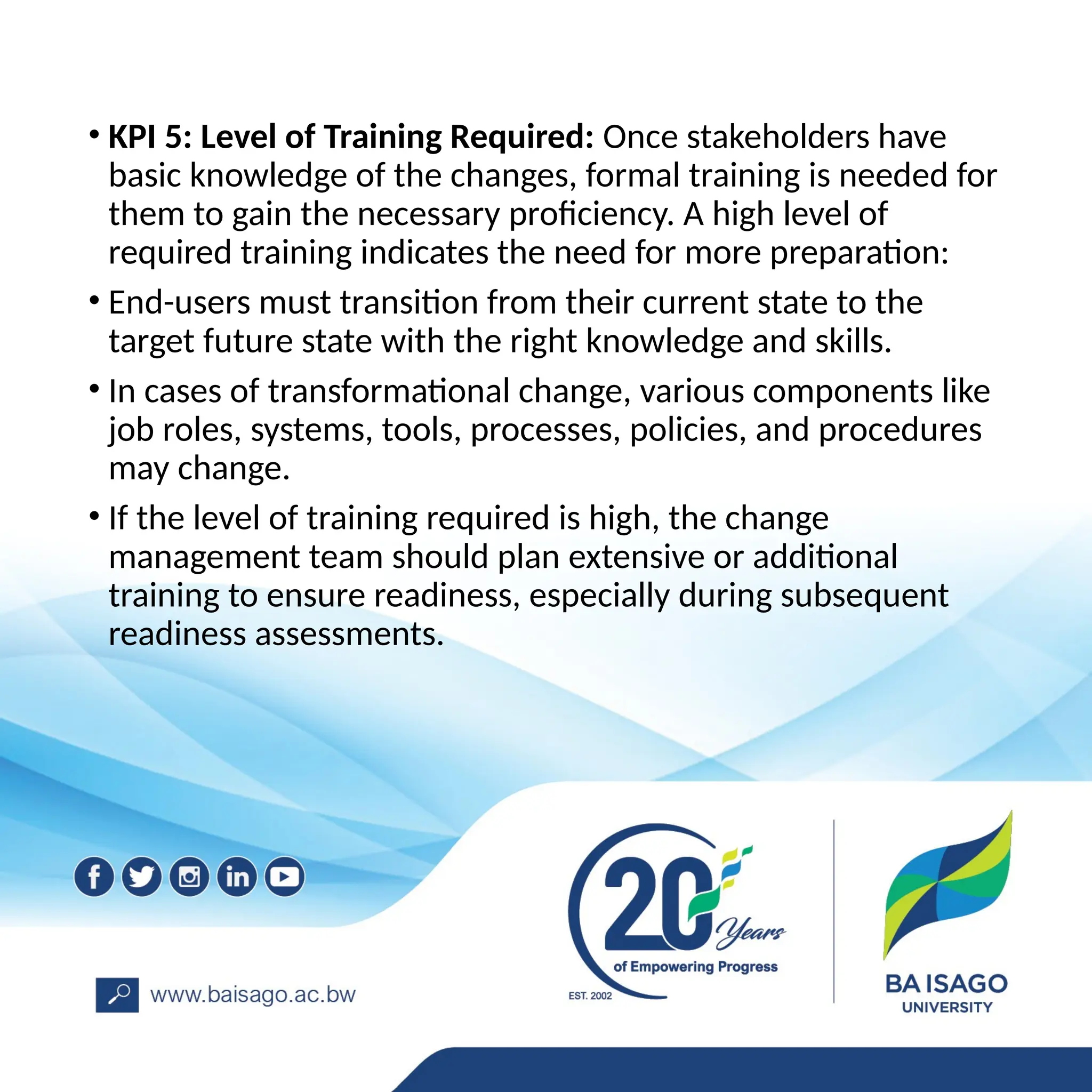 • KPI 5: Level of Training Required: Once stakeholders have
basic knowledge of the changes, formal training is needed for
them to gain the necessary proficiency. A high level of
required training indicates the need for more preparation:
• End-users must transition from their current state to the
target future state with the right knowledge and skills.
• In cases of transformational change, various components like
job roles, systems, tools, processes, policies, and procedures
may change.
• If the level of training required is high, the change
management team should plan extensive or additional
training to ensure readiness, especially during subsequent
readiness assessments.
 