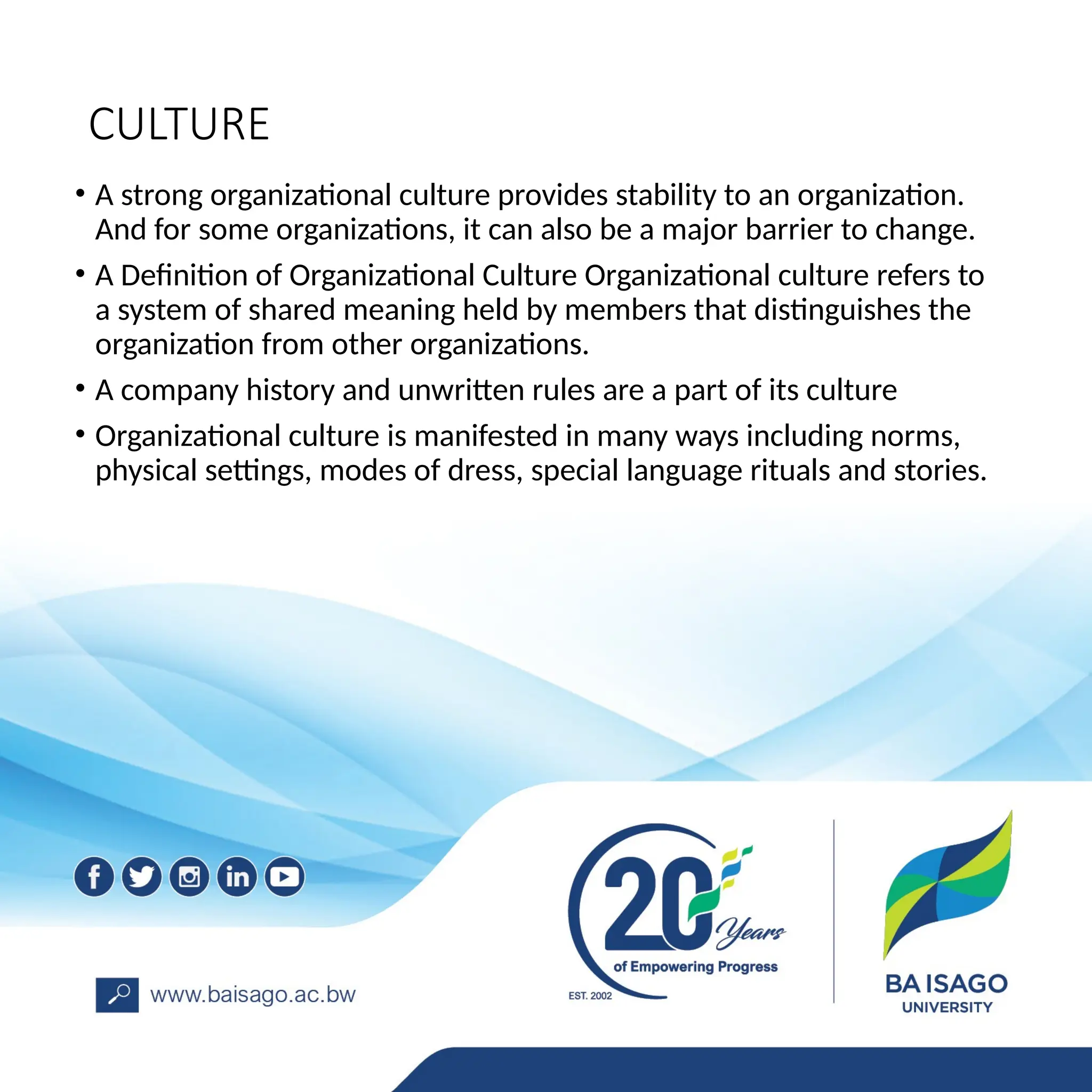 CULTURE
• A strong organizational culture provides stability to an organization.
And for some organizations, it can also be a major barrier to change.
• A Definition of Organizational Culture Organizational culture refers to
a system of shared meaning held by members that distinguishes the
organization from other organizations.
• A company history and unwritten rules are a part of its culture
• Organizational culture is manifested in many ways including norms,
physical settings, modes of dress, special language rituals and stories.
 