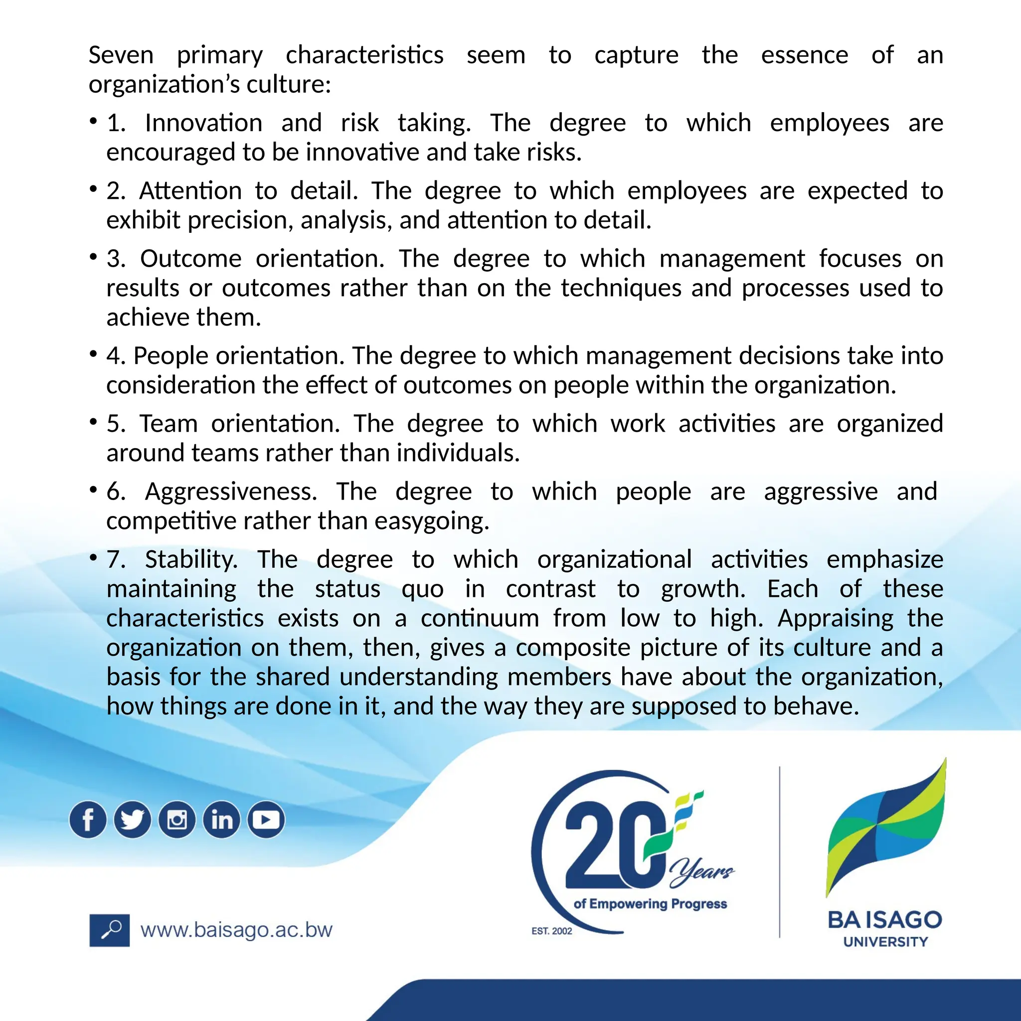 Seven primary characteristics seem to capture the essence of an
organization’s culture:
• 1. Innovation and risk taking. The degree to which employees are
encouraged to be innovative and take risks.
• 2. Attention to detail. The degree to which employees are expected to
exhibit precision, analysis, and attention to detail.
• 3. Outcome orientation. The degree to which management focuses on
results or outcomes rather than on the techniques and processes used to
achieve them.
• 4. People orientation. The degree to which management decisions take into
consideration the effect of outcomes on people within the organization.
• 5. Team orientation. The degree to which work activities are organized
around teams rather than individuals.
• 6. Aggressiveness. The degree to which people are aggressive and
competitive rather than easygoing.
• 7. Stability. The degree to which organizational activities emphasize
maintaining the status quo in contrast to growth. Each of these
characteristics exists on a continuum from low to high. Appraising the
organization on them, then, gives a composite picture of its culture and a
basis for the shared understanding members have about the organization,
how things are done in it, and the way they are supposed to behave.
 