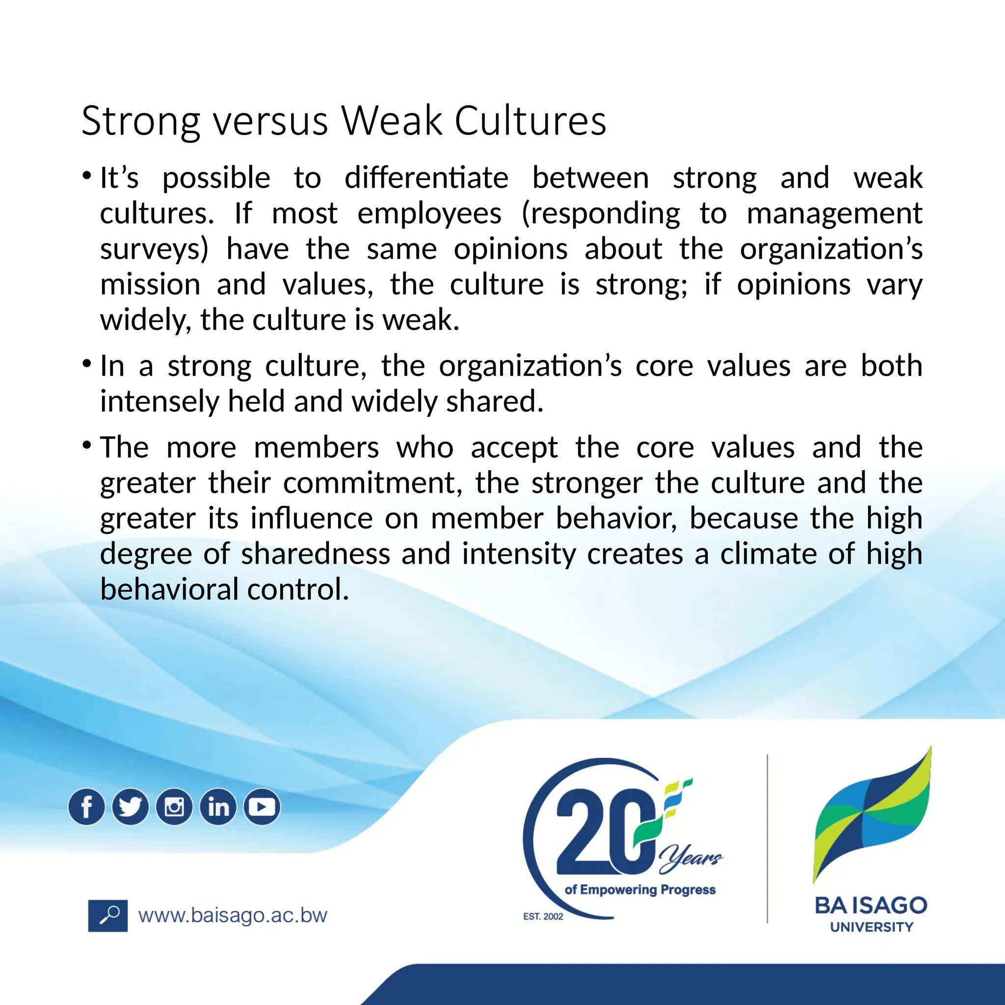 Strong versus Weak Cultures
• It’s possible to differentiate between strong and weak
cultures. If most employees (responding to management
surveys) have the same opinions about the organization’s
mission and values, the culture is strong; if opinions vary
widely, the culture is weak.
• In a strong culture, the organization’s core values are both
intensely held and widely shared.
• The more members who accept the core values and the
greater their commitment, the stronger the culture and the
greater its influence on member behavior, because the high
degree of sharedness and intensity creates a climate of high
behavioral control.
 