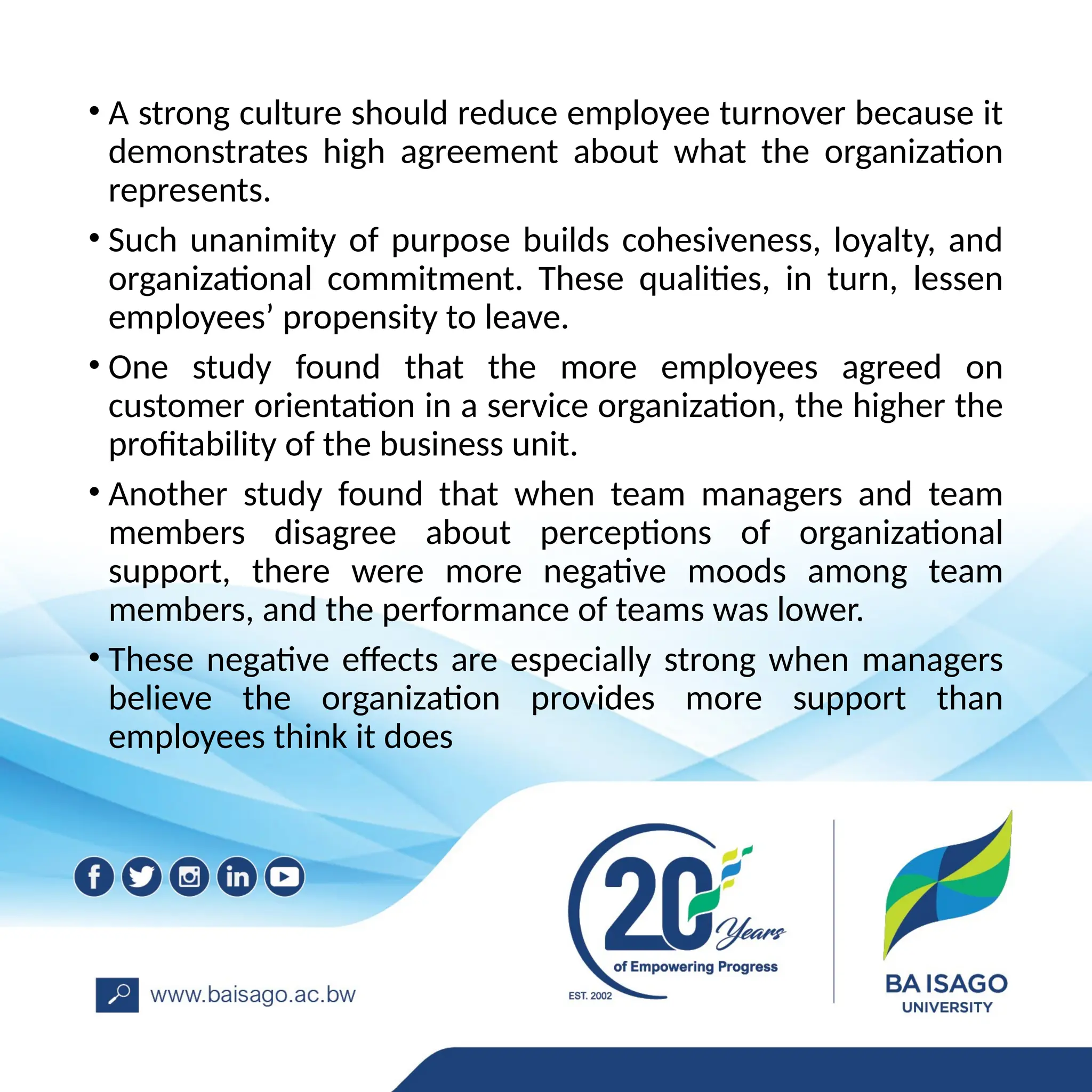 • A strong culture should reduce employee turnover because it
demonstrates high agreement about what the organization
represents.
• Such unanimity of purpose builds cohesiveness, loyalty, and
organizational commitment. These qualities, in turn, lessen
employees’ propensity to leave.
• One study found that the more employees agreed on
customer orientation in a service organization, the higher the
profitability of the business unit.
• Another study found that when team managers and team
members disagree about perceptions of organizational
support, there were more negative moods among team
members, and the performance of teams was lower.
• These negative effects are especially strong when managers
believe the organization provides more support than
employees think it does
 