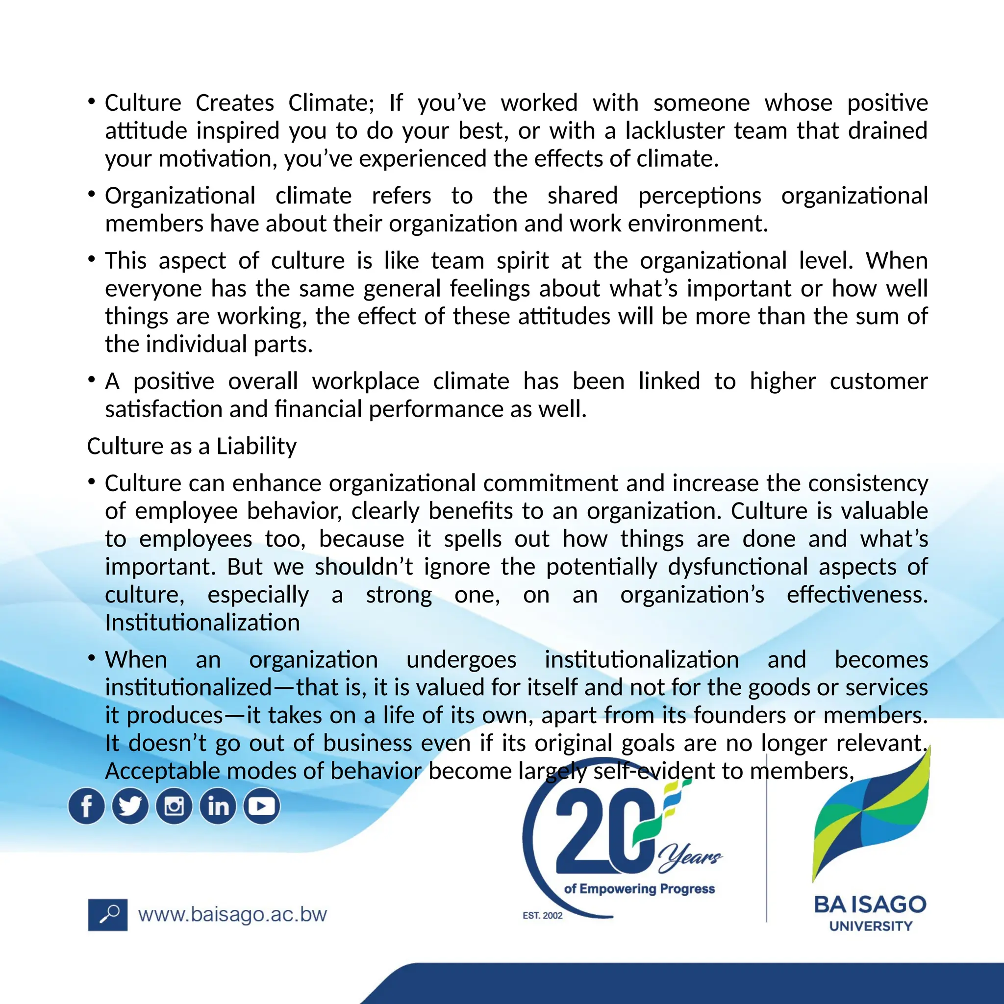 • Culture Creates Climate; If you’ve worked with someone whose positive
attitude inspired you to do your best, or with a lackluster team that drained
your motivation, you’ve experienced the effects of climate.
• Organizational climate refers to the shared perceptions organizational
members have about their organization and work environment.
• This aspect of culture is like team spirit at the organizational level. When
everyone has the same general feelings about what’s important or how well
things are working, the effect of these attitudes will be more than the sum of
the individual parts.
• A positive overall workplace climate has been linked to higher customer
satisfaction and financial performance as well.
Culture as a Liability
• Culture can enhance organizational commitment and increase the consistency
of employee behavior, clearly benefits to an organization. Culture is valuable
to employees too, because it spells out how things are done and what’s
important. But we shouldn’t ignore the potentially dysfunctional aspects of
culture, especially a strong one, on an organization’s effectiveness.
Institutionalization
• When an organization undergoes institutionalization and becomes
institutionalized—that is, it is valued for itself and not for the goods or services
it produces—it takes on a life of its own, apart from its founders or members.
It doesn’t go out of business even if its original goals are no longer relevant.
Acceptable modes of behavior become largely self-evident to members,
 