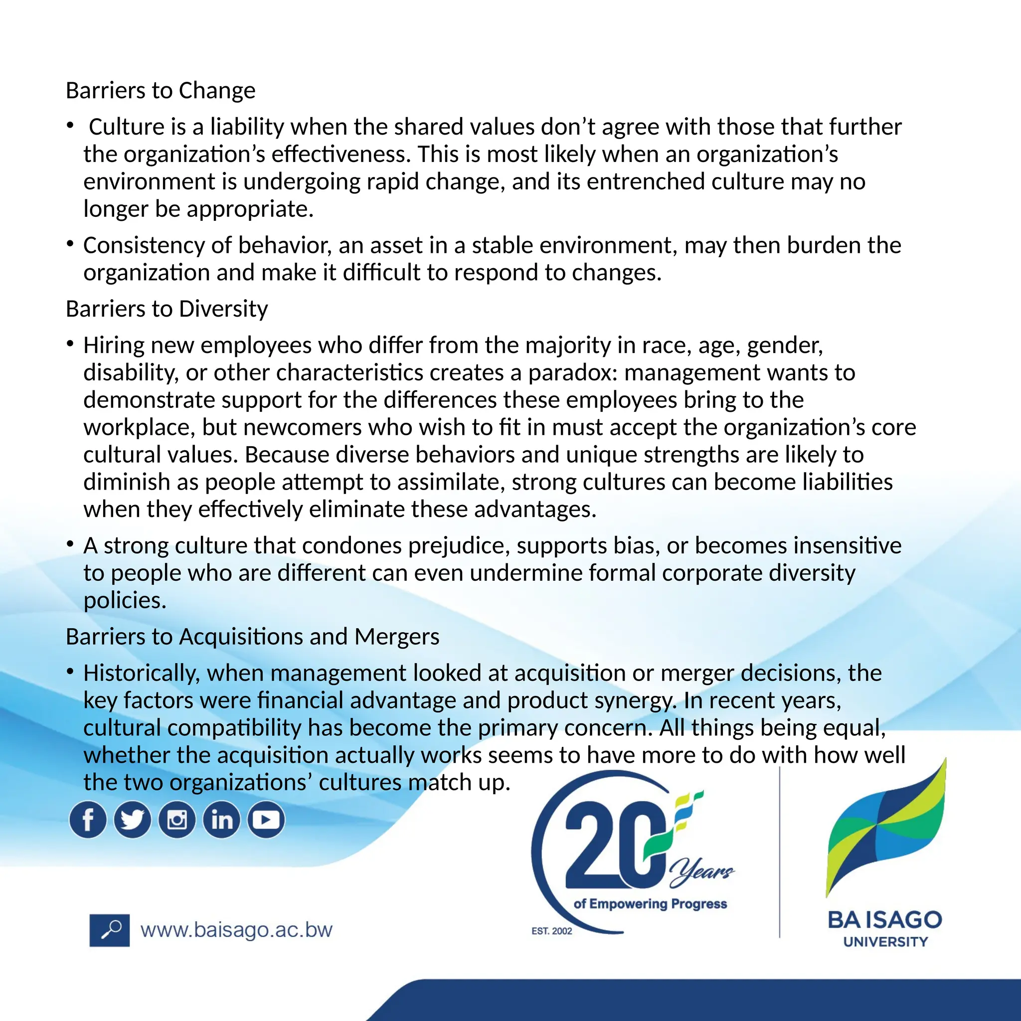 Barriers to Change
• Culture is a liability when the shared values don’t agree with those that further
the organization’s effectiveness. This is most likely when an organization’s
environment is undergoing rapid change, and its entrenched culture may no
longer be appropriate.
• Consistency of behavior, an asset in a stable environment, may then burden the
organization and make it difficult to respond to changes.
Barriers to Diversity
• Hiring new employees who differ from the majority in race, age, gender,
disability, or other characteristics creates a paradox: management wants to
demonstrate support for the differences these employees bring to the
workplace, but newcomers who wish to fit in must accept the organization’s core
cultural values. Because diverse behaviors and unique strengths are likely to
diminish as people attempt to assimilate, strong cultures can become liabilities
when they effectively eliminate these advantages.
• A strong culture that condones prejudice, supports bias, or becomes insensitive
to people who are different can even undermine formal corporate diversity
policies.
Barriers to Acquisitions and Mergers
• Historically, when management looked at acquisition or merger decisions, the
key factors were financial advantage and product synergy. In recent years,
cultural compatibility has become the primary concern. All things being equal,
whether the acquisition actually works seems to have more to do with how well
the two organizations’ cultures match up.
 