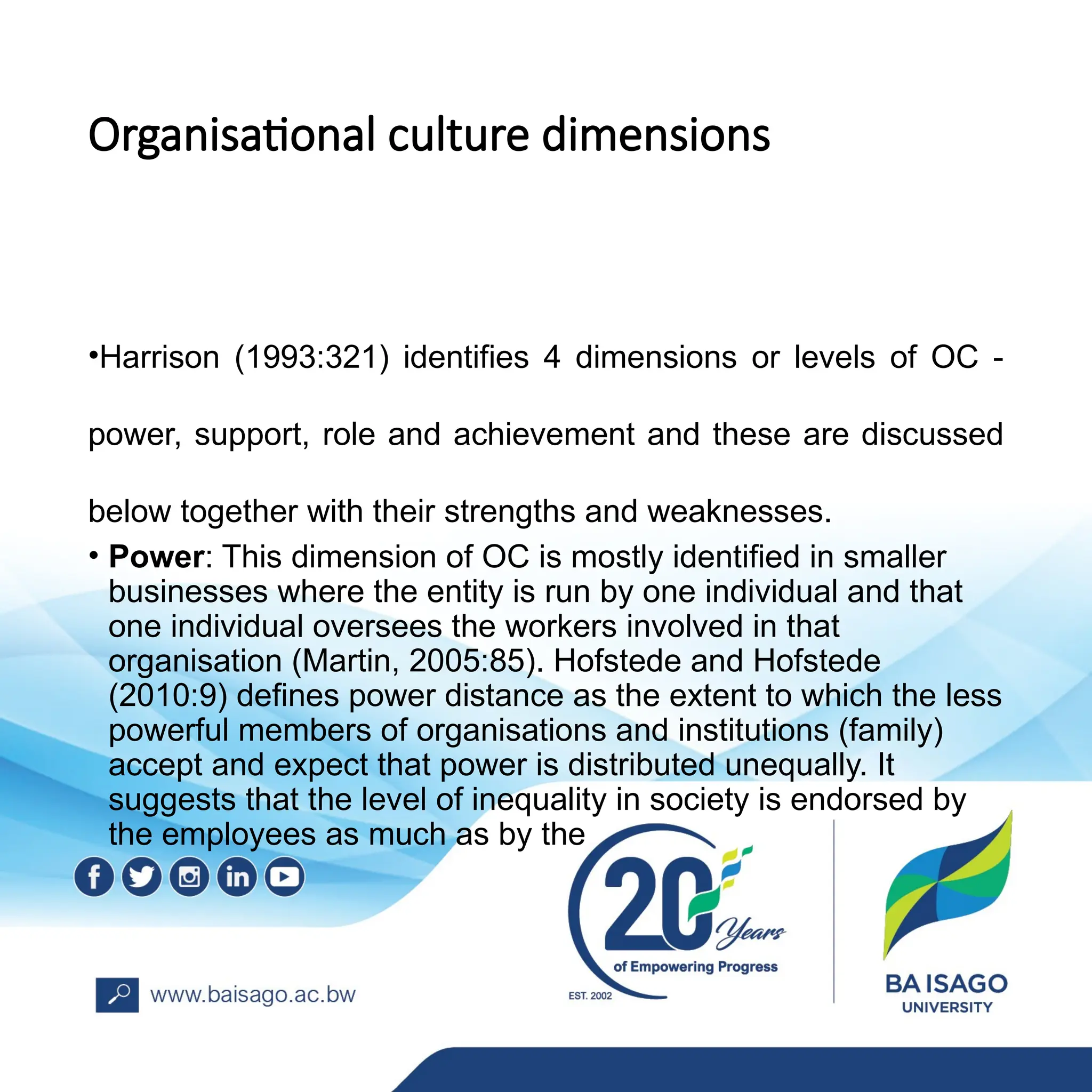 Organisational culture dimensions
•Harrison (1993:321) identifies 4 dimensions or levels of OC -
power, support, role and achievement and these are discussed
below together with their strengths and weaknesses.
• Power: This dimension of OC is mostly identified in smaller
businesses where the entity is run by one individual and that
one individual oversees the workers involved in that
organisation (Martin, 2005:85). Hofstede and Hofstede
(2010:9) defines power distance as the extent to which the less
powerful members of organisations and institutions (family)
accept and expect that power is distributed unequally. It
suggests that the level of inequality in society is endorsed by
the employees as much as by the
 