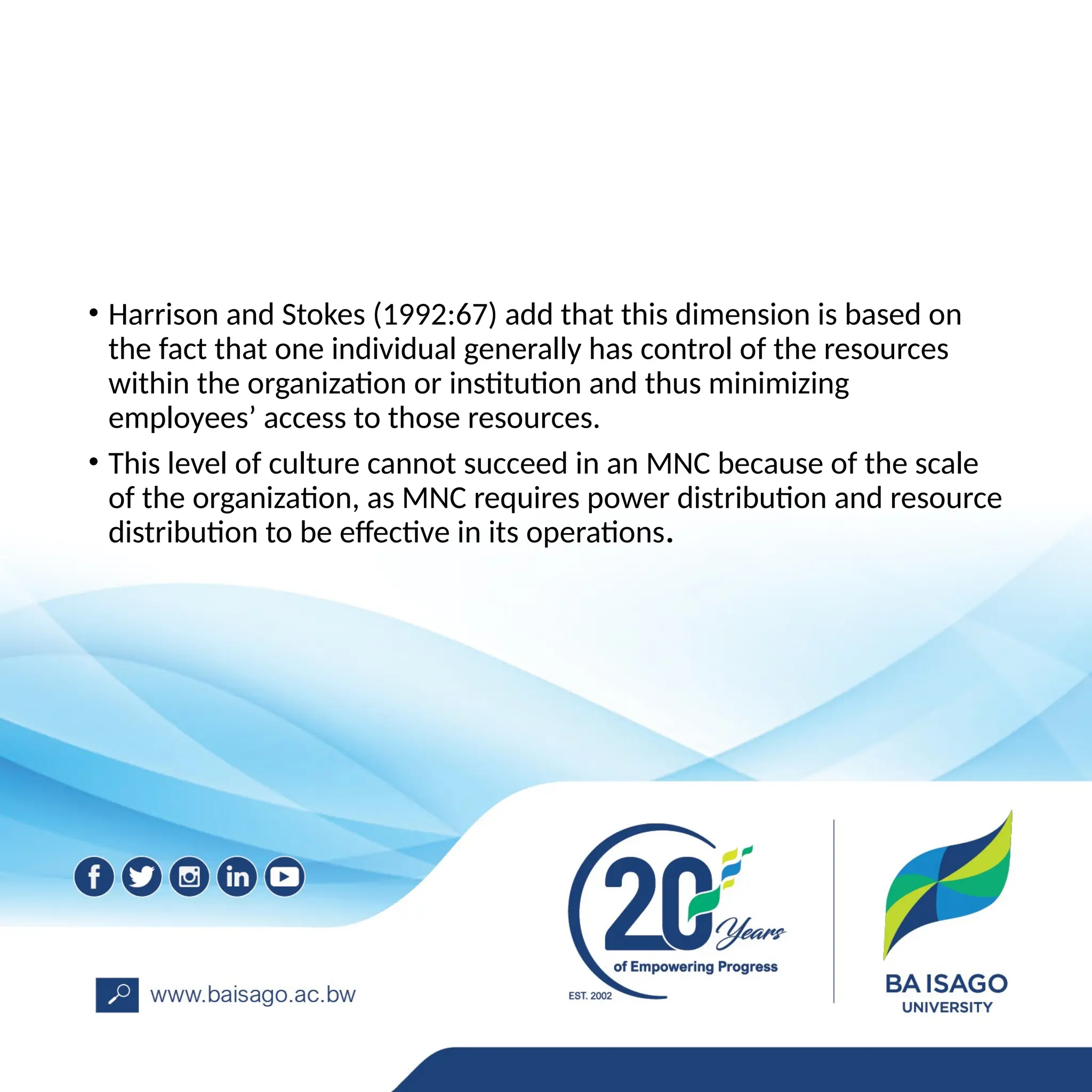 • Harrison and Stokes (1992:67) add that this dimension is based on
the fact that one individual generally has control of the resources
within the organization or institution and thus minimizing
employees’ access to those resources.
• This level of culture cannot succeed in an MNC because of the scale
of the organization, as MNC requires power distribution and resource
distribution to be effective in its operations.
 