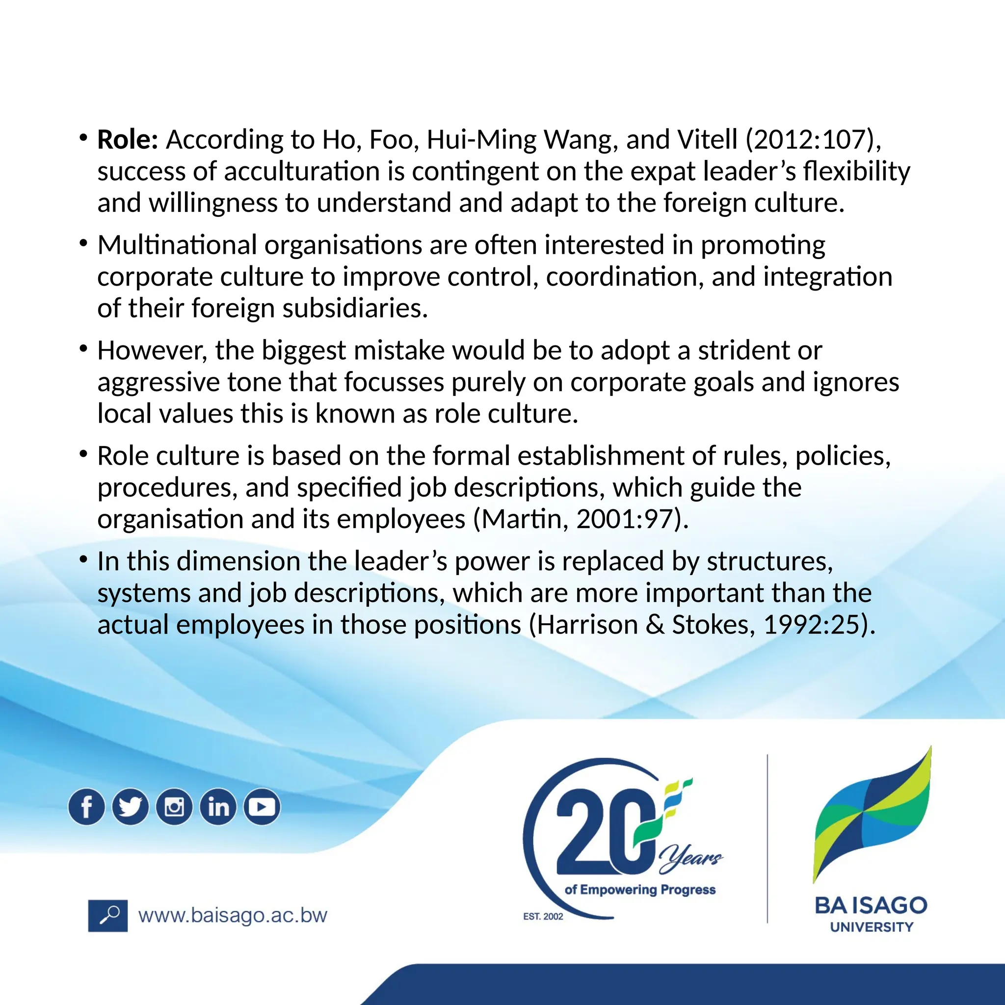 • Role: According to Ho, Foo, Hui-Ming Wang, and Vitell (2012:107),
success of acculturation is contingent on the expat leader’s flexibility
and willingness to understand and adapt to the foreign culture.
• Multinational organisations are often interested in promoting
corporate culture to improve control, coordination, and integration
of their foreign subsidiaries.
• However, the biggest mistake would be to adopt a strident or
aggressive tone that focusses purely on corporate goals and ignores
local values this is known as role culture.
• Role culture is based on the formal establishment of rules, policies,
procedures, and specified job descriptions, which guide the
organisation and its employees (Martin, 2001:97).
• In this dimension the leader’s power is replaced by structures,
systems and job descriptions, which are more important than the
actual employees in those positions (Harrison & Stokes, 1992:25).
 