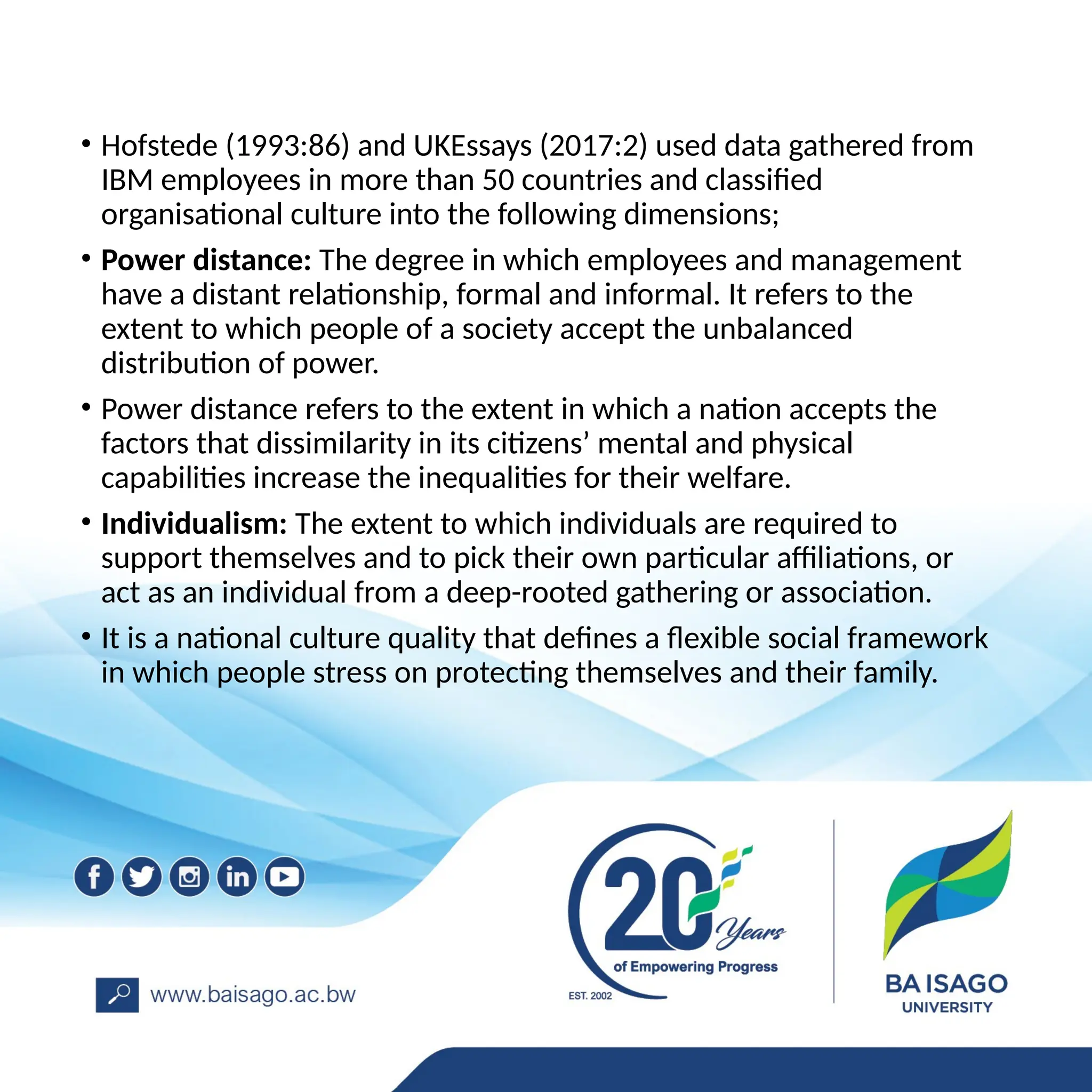 • Hofstede (1993:86) and UKEssays (2017:2) used data gathered from
IBM employees in more than 50 countries and classified
organisational culture into the following dimensions;
• Power distance: The degree in which employees and management
have a distant relationship, formal and informal. It refers to the
extent to which people of a society accept the unbalanced
distribution of power.
• Power distance refers to the extent in which a nation accepts the
factors that dissimilarity in its citizens’ mental and physical
capabilities increase the inequalities for their welfare.
• Individualism: The extent to which individuals are required to
support themselves and to pick their own particular affiliations, or
act as an individual from a deep-rooted gathering or association.
• It is a national culture quality that defines a flexible social framework
in which people stress on protecting themselves and their family.
 