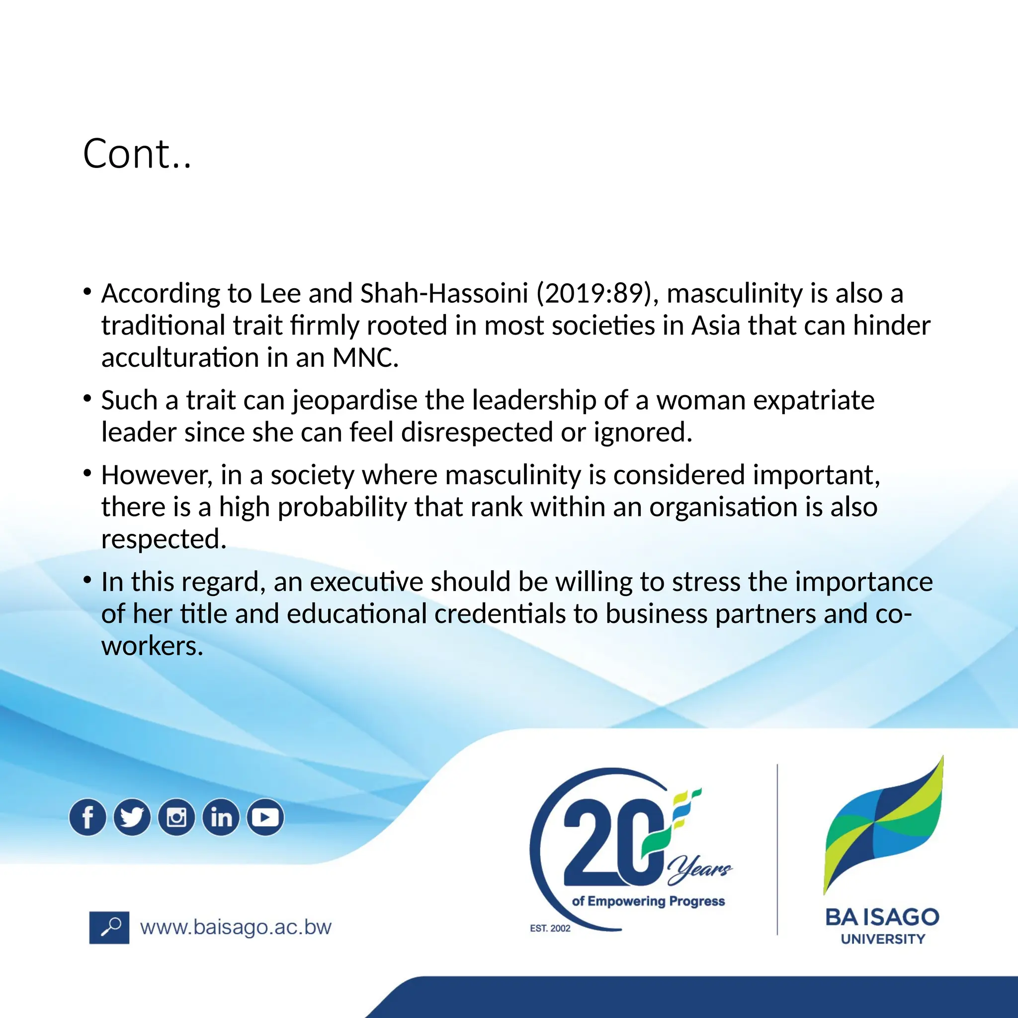 Cont..
• According to Lee and Shah-Hassoini (2019:89), masculinity is also a
traditional trait firmly rooted in most societies in Asia that can hinder
acculturation in an MNC.
• Such a trait can jeopardise the leadership of a woman expatriate
leader since she can feel disrespected or ignored.
• However, in a society where masculinity is considered important,
there is a high probability that rank within an organisation is also
respected.
• In this regard, an executive should be willing to stress the importance
of her title and educational credentials to business partners and co-
workers.
 