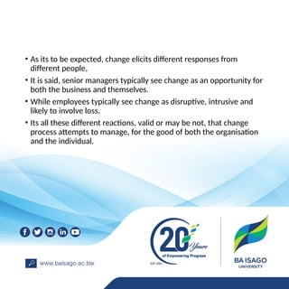 • As its to be expected, change elicits different responses from
different people,
• It is said, senior managers typically see change as an opportunity for
both the business and themselves.
• While employees typically see change as disruptive, intrusive and
likely to involve loss.
• Its all these different reactions, valid or may be not, that change
process attempts to manage, for the good of both the organisation
and the individual.
 