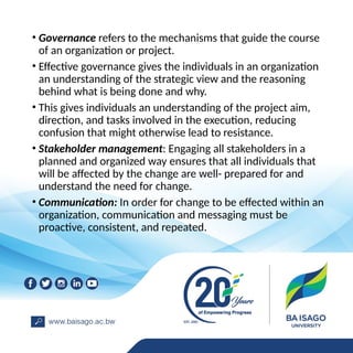 • Governance refers to the mechanisms that guide the course
of an organization or project.
• Effective governance gives the individuals in an organization
an understanding of the strategic view and the reasoning
behind what is being done and why.
• This gives individuals an understanding of the project aim,
direction, and tasks involved in the execution, reducing
confusion that might otherwise lead to resistance.
• Stakeholder management: Engaging all stakeholders in a
planned and organized way ensures that all individuals that
will be affected by the change are well- prepared for and
understand the need for change.
• Communication: In order for change to be effected within an
organization, communication and messaging must be
proactive, consistent, and repeated.
 