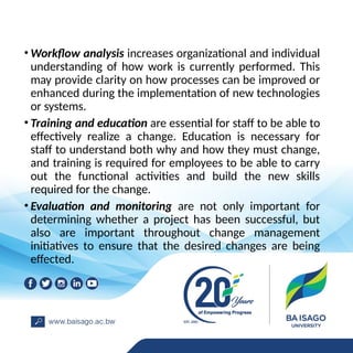 • Workflow analysis increases organizational and individual
understanding of how work is currently performed. This
may provide clarity on how processes can be improved or
enhanced during the implementation of new technologies
or systems.
• Training and education are essential for staff to be able to
effectively realize a change. Education is necessary for
staff to understand both why and how they must change,
and training is required for employees to be able to carry
out the functional activities and build the new skills
required for the change.
• Evaluation and monitoring are not only important for
determining whether a project has been successful, but
also are important throughout change management
initiatives to ensure that the desired changes are being
effected.
 