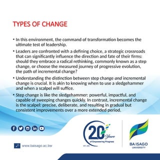 TYPES OF CHANGE
• In this environment, the command of transformation becomes the
ultimate test of leadership.
• Leaders are confronted with a defining choice, a strategic crossroads
that can significantly influence the direction and fate of their firms:
should they embrace a radical rethinking, commonly known as a step
change, or choose the measured journey of progressive evolution,
the path of incremental change?
• Understanding the distinction between step change and incremental
change is crucial. It is akin to knowing when to use a sledgehammer
and when a scalpel will suffice.
• Step change is like the sledgehammer: powerful, impactful, and
capable of sweeping changes quickly. In contrast, incremental change
is the scalpel: precise, deliberate, and resulting in gradual but
consistent improvements over a more extended period.
 