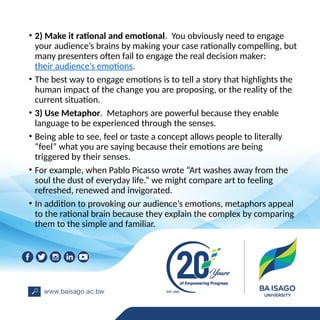 • 2) Make it rational and emotional. You obviously need to engage
your audience’s brains by making your case rationally compelling, but
many presenters often fail to engage the real decision maker:
their audience’s emotions.
• The best way to engage emotions is to tell a story that highlights the
human impact of the change you are proposing, or the reality of the
current situation.
• 3) Use Metaphor. Metaphors are powerful because they enable
language to be experienced through the senses.
• Being able to see, feel or taste a concept allows people to literally
“feel” what you are saying because their emotions are being
triggered by their senses.
• For example, when Pablo Picasso wrote “Art washes away from the
soul the dust of everyday life.” we might compare art to feeling
refreshed, renewed and invigorated.
• In addition to provoking our audience’s emotions, metaphors appeal
to the rational brain because they explain the complex by comparing
them to the simple and familiar.
 