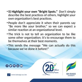 •5) Highlight your own “Bright Spots.” Don’t simply
describe the best practices of others, highlight your
own organization’s best practices.
•People don’t appreciate it when their parents say
“Be more like your brother,” so we can expect a
similar reaction at an organizational level.
•The trick is not to tell an organization to be like
some other organization; it’s to encourage them to
be themselves at their best moments.
•This sends the message “We can actually do this
because we’ve done it before!”
 