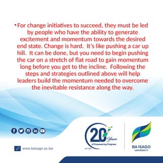 •For change initiatives to succeed, they must be led
by people who have the ability to generate
excitement and momentum towards the desired
end state. Change is hard. It’s like pushing a car up
hill. It can be done, but you need to begin pushing
the car on a stretch of flat road to gain momentum
long before you get to the incline. Following the
steps and strategies outlined above will help
leaders build the momentum needed to overcome
the inevitable resistance along the way.
 