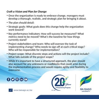 Craft a Vision and Plan for Change
• Once the organization is ready to embrace change, managers must
develop a thorough, realistic, and strategic plan for bringing it about.
• The plan should detail:
• Strategic goals: What goals does this change help the organization
work toward?
• Key performance indicators: How will success be measured? What
metrics need to be moved? What’s the baseline for how things
currently stand?
• Project stakeholders and team: Who will oversee the task of
implementing change? Who needs to sign off at each critical stage?
Who will be responsible for implementation?
• Project scope: What discrete steps and actions will the project include?
What falls outside of the project scope?
• While it’s important to have a structured approach, the plan should
also account for any unknowns or roadblocks that could arise during
the implementation process and would require agility and flexibility to
overcome.
 