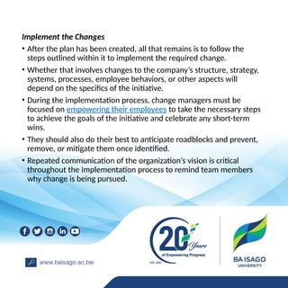 Implement the Changes
• After the plan has been created, all that remains is to follow the
steps outlined within it to implement the required change.
• Whether that involves changes to the company’s structure, strategy,
systems, processes, employee behaviors, or other aspects will
depend on the specifics of the initiative.
• During the implementation process, change managers must be
focused on empowering their employees to take the necessary steps
to achieve the goals of the initiative and celebrate any short-term
wins.
• They should also do their best to anticipate roadblocks and prevent,
remove, or mitigate them once identified.
• Repeated communication of the organization’s vision is critical
throughout the implementation process to remind team members
why change is being pursued.
 