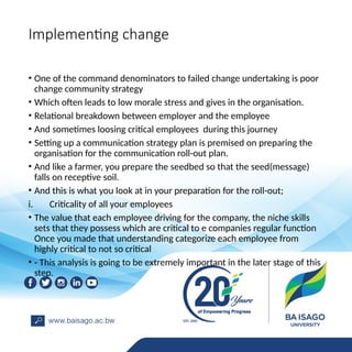 Implementing change
• One of the command denominators to failed change undertaking is poor
change community strategy
• Which often leads to low morale stress and gives in the organisation.
• Relational breakdown between employer and the employee
• And sometimes loosing critical employees during this journey
• Setting up a communication strategy plan is premised on preparing the
organisation for the communication roll-out plan.
• And like a farmer, you prepare the seedbed so that the seed(message)
falls on receptive soil.
• And this is what you look at in your preparation for the roll-out;
i. Criticality of all your employees
• The value that each employee driving for the company, the niche skills
sets that they possess which are critical to e companies regular function
Once you made that understanding categorize each employee from
highly critical to not so critical
• - This analysis is going to be extremely important in the later stage of this
step.
 