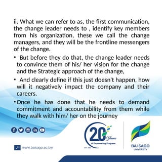 ii. What we can refer to as, the first communication,
the change leader needs to , identify key members
from his organization, these we call the change
managers, and they will be the frontline messengers
of the change.
• But before they do that, the change leader needs
to convince them of his/ her vision for the change
and the Strategic approach of the change,
• And clearly define if this just doesn't happen, how
will it negatively impact the company and their
careers.
•Once he has done that he needs to demand
commitment and accountability from them while
they walk with him/ her on the journey
 