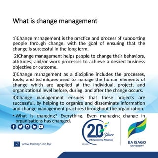 What is change management
1)Change management is the practice and process of supporting
people through change, with the goal of ensuring that the
change is successful in the long term.
2)Change management helps people to change their behaviors,
attitudes, and/or work processes to achieve a desired business
objective or outcome.
3)Change management as a discipline includes the processes,
tools, and techniques used to manage the human elements of
change which are applied at the individual, project, and
organizational level before, during, and after the change occurs.
4)Change management ensures that these projects are
successful, by helping to organize and disseminate information
and change management practices throughout the organization.
• What is changing? Everything. Even managing change in
organisations has changed.
 