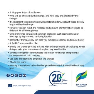 • 2. Map your Internal audiences
• Who will be affected by the change, and how they are affected by the
change:
• It’s important to communicate with all stakeholders , not just those directly
impacted by the change .
• However keep in mind, the message and amount of information should be
different for different groups
• Give preference to targeted common platforms such segmenting your
message by department, seniority, location
• Remember transparency can help you mitigate resistance and create buy in
• 3. Build Communication plan
• Ideally this should go hand in hand with a change model of choice eg. Kotter
8 step model your communication plan may look like this:
• 1 increase Urgency- communicate the reason for change and potential
consequences of not changing.
• Use data and stories to emphasis the change
• 2 build the team
• Identity stakeholders drive the change and communication with the at very
level
 