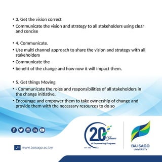 • 3. Get the vision correct
• Communicate the vision and strategy to all stakeholders using clear
and concise
• 4. Communicate.
• Use multi channel approach to share the vision and strategy with all
stakeholders
• Communicate the
• benefit of the change and how now it will impact them.
• 5. Get things Moving
• - Communicate the roles and responsibilities of all stakeholders in
the change initiative.
• Encourage and empower them to take ownership of change and
provide them with the necessary resources to do so
 