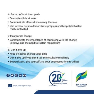 6. Focus on Short term goals.
• Celebrate all short wins
• Communicate all small wins along the way
• Use internal data to demonstrate progress and keep stakeholders
really motivated
7 Incorporate change
• Communicate the importance of continuing with the change
initiative and the need to sustain momentum
8. Don’t give up
• Keep on going, change takes time
• Don’t give up if you don’t see the results immediately
• Be persistent, give yourself and your employees time to adjust
 