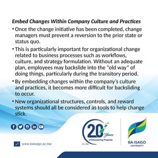 Embed Changes Within Company Culture and Practices
• Once the change initiative has been completed, change
managers must prevent a reversion to the prior state or
status quo.
• This is particularly important for organizational change
related to business processes such as workflows,
culture, and strategy formulation. Without an adequate
plan, employees may backslide into the “old way” of
doing things, particularly during the transitory period.
• By embedding changes within the company’s culture
and practices, it becomes more difficult for backsliding
to occur.
• New organizational structures, controls, and reward
systems should all be considered as tools to help change
stick.
 