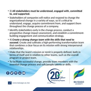 • 3) All stakeholders must be understood, engaged with, committed
to, and supported.
• Stakeholders of companies will notice and respond to change the
organizational change in a variety of ways, so it's critical to
understand, engage, acquire commitment from, and support them
throughout the change process of a company.
• Identify stakeholders early in the change process, conduct a
prospective change impact assessment, and establish a commitment-
building engagement and communication strategy.
• 4) Create a strong change team with the skills that need to
succeed. Create and cultivate a high-performing transformation team
that combines a clear focus on its mission with strong interpersonal
relationships.
• Make that the team's mission or remit is properly defined, both in
terms of itself and in relation to other teams, such as the overall
program or project team.
• To facilitate successful change, provide team members with the
essential change process and soft/people talents or skills.
 