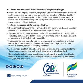 • 5. Define and implement a well-structured, integrated strategy.
• Make sure you employ a holistic, integrated approach that considers all factors
and is appropriate for your endeavor and its surroundings. This is critical in
order to ensure that everyone on the change team is on the same page, to
ensure consistency in delivery, and to improve competence and maturity in
order to achieve higher success.
• 6) Assess the success of the change initiatives
• Organizational transformation is frequently a non-linear, evolutionary learning
process, and it is impossible to know everything right away.
• The external and internal organizational might alter during the process, and
evaluating a change effort in the same way as other parts of the business, such
as operations, is difficult, if not impossible.
• Measures may be a powerful tool for involving and communicating with the
rest of the organization and stakeholders about the change's success and
impact over time, as well as soliciting feedback.
• At the outset, establish a baseline and success criteria, and link metrics to the
vision, outputs, outcomes, and benefits that were originally defined.
• Use a mix of qualitative and quantitative metrics, paying special attention to
relevance, measurability, and the simplicity with which data may be collected,
analysed, and presented.
 