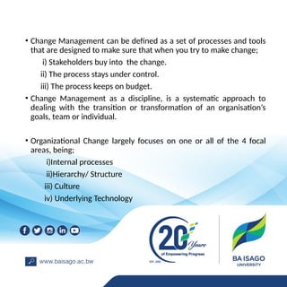 • Change Management can be defined as a set of processes and tools
that are designed to make sure that when you try to make change;
i) Stakeholders buy into the change.
ii) The process stays under control.
iii) The process keeps on budget.
• Change Management as a discipline, is a systematic approach to
dealing with the transition or transformation of an organisation’s
goals, team or individual.
• Organizational Change largely focuses on one or all of the 4 focal
areas, being;
i)Internal processes
ii)Hierarchy/ Structure
iii) Culture
iv) Underlying Technology
 