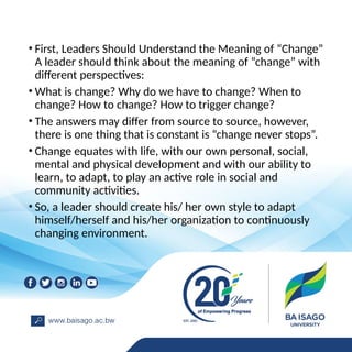 • First, Leaders Should Understand the Meaning of “Change”
A leader should think about the meaning of “change” with
different perspectives:
• What is change? Why do we have to change? When to
change? How to change? How to trigger change?
• The answers may differ from source to source, however,
there is one thing that is constant is “change never stops”.
• Change equates with life, with our own personal, social,
mental and physical development and with our ability to
learn, to adapt, to play an active role in social and
community activities.
• So, a leader should create his/ her own style to adapt
himself/herself and his/her organization to continuously
changing environment.
 