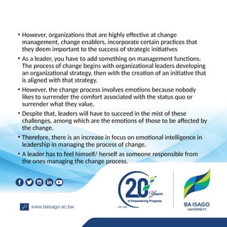 • However, organizations that are highly effective at change
management, change enablers, incorporate certain practices that
they deem important to the success of strategic initiatives
• As a leader, you have to add something on management functions.
The process of change begins with organizational leaders developing
an organizational strategy, then with the creation of an initiative that
is aligned with that strategy.
• However, the change process involves emotions because nobody
likes to surrender the comfort associated with the status quo or
surrender what they value.
• Despite that, leaders will have to succeed in the mist of these
challenges, among which are the emotions of those to be affected by
the change.
• Therefore, there is an increase in focus on emotional intelligence in
leadership in managing the process of change.
• A leader has to feel himself/ herself as someone responsible from
the ones managing the change process.
 
