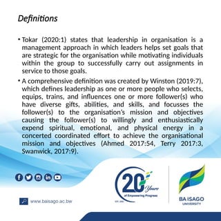 Definitions
• Tokar (2020:1) states that leadership in organisation is a
management approach in which leaders helps set goals that
are strategic for the organisation while motivating individuals
within the group to successfully carry out assignments in
service to those goals.
• A comprehensive definition was created by Winston (2019:7),
which defines leadership as one or more people who selects,
equips, trains, and influences one or more follower(s) who
have diverse gifts, abilities, and skills, and focusses the
follower(s) to the organisation’s mission and objectives
causing the follower(s) to willingly and enthusiastically
expend spiritual, emotional, and physical energy in a
concerted coordinated effort to achieve the organisational
mission and objectives (Ahmed 2017:54, Terry 2017:3,
Swanwick, 2017:9).
 