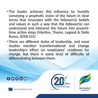 •The leader achieves this influence by humbly
conveying a prophetic vision of the future in clear
terms that resonates with the follower(s) beliefs
and values in such a way that the follower(s) can
understand and interpret the future into present-
time action steps (Martins, Thoms. Legood & Dello
Russo, 2018:155)
•There are different styles of leadership, and most
studies mention transformational and change
leadership’s effect on employees’ readiness for
change, but there is some level of difficulty of
differentiating between them.
 