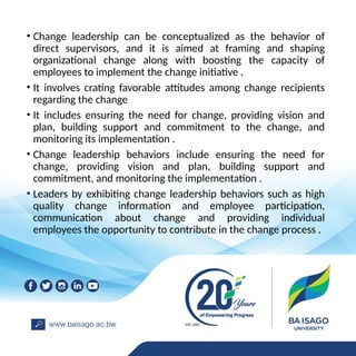 • Change leadership can be conceptualized as the behavior of
direct supervisors, and it is aimed at framing and shaping
organizational change along with boosting the capacity of
employees to implement the change initiative .
• It involves crating favorable attitudes among change recipients
regarding the change
• It includes ensuring the need for change, providing vision and
plan, building support and commitment to the change, and
monitoring its implementation .
• Change leadership behaviors include ensuring the need for
change, providing vision and plan, building support and
commitment, and monitoring the implementation .
• Leaders by exhibiting change leadership behaviors such as high
quality change information and employee participation,
communication about change and providing individual
employees the opportunity to contribute in the change process .
 