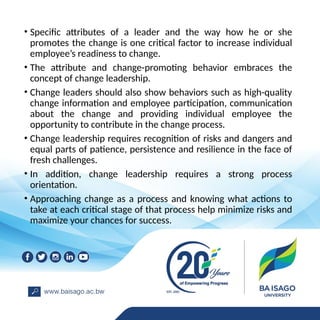 • Specific attributes of a leader and the way how he or she
promotes the change is one critical factor to increase individual
employee’s readiness to change.
• The attribute and change-promoting behavior embraces the
concept of change leadership.
• Change leaders should also show behaviors such as high-quality
change information and employee participation, communication
about the change and providing individual employee the
opportunity to contribute in the change process.
• Change leadership requires recognition of risks and dangers and
equal parts of patience, persistence and resilience in the face of
fresh challenges.
• In addition, change leadership requires a strong process
orientation.
• Approaching change as a process and knowing what actions to
take at each critical stage of that process help minimize risks and
maximize your chances for success.
 