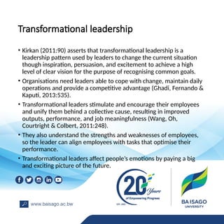 Transformational leadership
• Kirkan (2011:90) asserts that transformational leadership is a
leadership pattern used by leaders to change the current situation
though inspiration, persuasion, and excitement to achieve a high
level of clear vision for the purpose of recognising common goals.
• Organisations need leaders able to cope with change, maintain daily
operations and provide a competitive advantage (Ghadi, Fernando &
Kaputi, 2013:535).
• Transformational leaders stimulate and encourage their employees
and unify them behind a collective cause, resulting in improved
outputs, performance, and job meaningfulness (Wang, Oh,
Courtright & Colbert, 2011:248).
• They also understand the strengths and weaknesses of employees,
so the leader can align employees with tasks that optimise their
performance.
• Transformational leaders affect people’s emotions by paying a big
and exciting picture of the future.
 