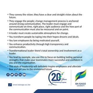 • They convey the vision; they have a clear and straight vision about the
future.
• They engage the people; change management process is anchored
around strong communication. The leader must engage and
communicate on time, right place, right audience and the how part of
the communication must also be measured and on point.
• A leader must create sustainable atmosphere for change.
• You transform people by taping into their hopes dreams and ideals.
• You lure employees by being motivated yourself,
• You enhance productivity through high transparency and
communication.
• Transformational leader there’s total ownership and involvement as a
leader.
• You lead by example, you use this to focus on building lasting personal
strengths that make your teammates more successful and confident in
you and the organisation.
• This style of leadership will definitely inspire employees and alleviate
fear and get you to the envisioned future.
 