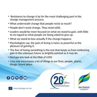 • Resistance to change is by far the most challenging part in the
change management process.
• What underneath change that people resist so much?
• People don’t resist change. They resist LOSS.
• Leaders would be more focused on what we stand to gain, with little
to no regard to what people are being asked to give up.
• What we stand to lose actually if the change happens.
• Psychologists say, the pain of losing is twice as powerful as the
pleasure of gaining it.
• The fear of losing something is the one that keeps us from embracing
gain in the unknown future as brightly painted as it may be.
• Perhaps lets look at the DNA of LOSS
• Loss may encompass a lot of things in our lives; people, places,
things, future plans.
 