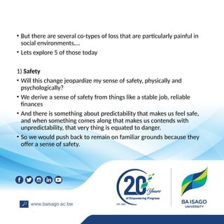 • But there are several co-types of loss that are particularly painful in
social environments….
• Lets explore 5 of those today
1) Safety
• Will this change jeopardize my sense of safety, physically and
psychologically?
• We derive a sense of safety from things like a stable job, reliable
finances
• And there is something about predictability that makes us feel safe,
and when something comes along that makes us contends with
unpredictability, that very thing is equated to danger.
• So we would push back to remain on familiar grounds because they
offer a sense of safety.
 