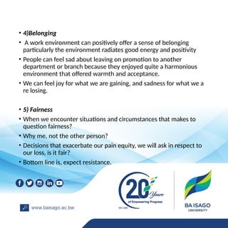 • 4)Belonging
• A work environment can positively offer a sense of belonging
particularly the environment radiates good energy and positivity
• People can feel sad about leaving on promotion to another
department or branch because they enjoyed quite a harmonious
environment that offered warmth and acceptance.
• We can feel joy for what we are gaining, and sadness for what we a
re losing.
• 5) Fairness
• When we encounter situations and circumstances that makes to
question fairness?
• Why me, not the other person?
• Decisions that exacerbate our pain equity, we will ask in respect to
our loss, is it fair?
• Bottom line is, expect resistance.
 