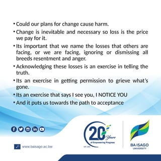 • Could our plans for change cause harm.
• Change is inevitable and necessary so loss is the price
we pay for it.
• Its important that we name the losses that others are
facing, or we are facing, ignoring or dismissing all
breeds resentment and anger.
• Acknowledging these losses is an exercise in telling the
truth.
• Its an exercise in getting permission to grieve what’s
gone.
• Its an exercise that says I see you, I NOTICE YOU
• And it puts us towards the path to acceptance
 