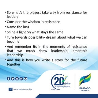 •So what’s the biggest take way from resistance for
leaders
•Consider the wisdom in resistance
•Name the loss
•Shine a light on what stays the same
•Turn towards possibility- dream about what we can
become
•And remember its in the moments of resistance
that we mush show leadership, empathic
leadership.
•And this is how you write a story for the future
together
 