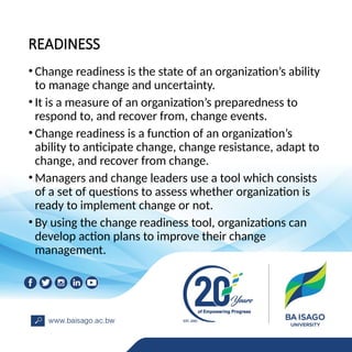 READINESS
• Change readiness is the state of an organization’s ability
to manage change and uncertainty.
• It is a measure of an organization’s preparedness to
respond to, and recover from, change events.
• Change readiness is a function of an organization’s
ability to anticipate change, change resistance, adapt to
change, and recover from change.
• Managers and change leaders use a tool which consists
of a set of questions to assess whether organization is
ready to implement change or not.
• By using the change readiness tool, organizations can
develop action plans to improve their change
management.
 