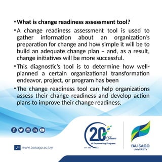 •What is change readiness assessment tool?
•A change readiness assessment tool is used to
gather information about an organization’s
preparation for change and how simple it will be to
build an adequate change plan – and, as a result,
change initiatives will be more successful.
•This diagnostic’s tool is to determine how well-
planned a certain organizational transformation
endeavor, project, or program has been
•The change readiness tool can help organizations
assess their change readiness and develop action
plans to improve their change readiness.
 